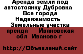 Аренда земли под автостоянку Дубровка - Все города Недвижимость » Земельные участки аренда   . Ивановская обл.,Иваново г.